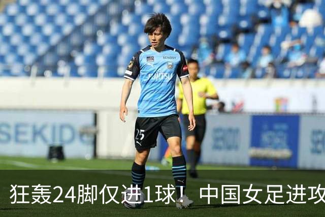 狂轰24脚仅进1球！中国女足进攻效率堪忧无缘亚运连胜